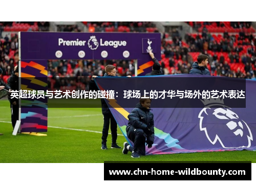 英超球员与艺术创作的碰撞:球场上的才华与场外的艺术表达 英超球员与艺术创作的碰撞:球场上的才华与场外的艺术表达