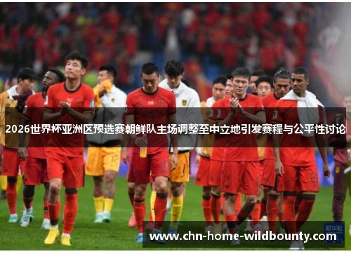 2026世界杯亚洲区预选赛朝鲜队主场调整至中立地引发赛程与公平性讨论 2026世界杯亚洲区预选赛朝鲜队主场调整至中立地引发赛程与公平性讨论
