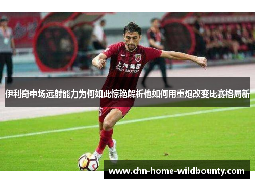 伊利奇中场远射能力为何如此惊艳解析他如何用重炮改变比赛格局新