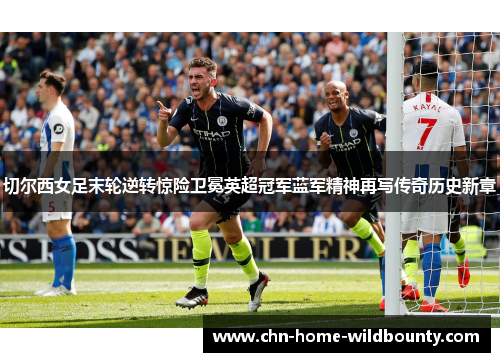 切尔西女足末轮逆转惊险卫冕英超冠军蓝军精神再写传奇历史新章